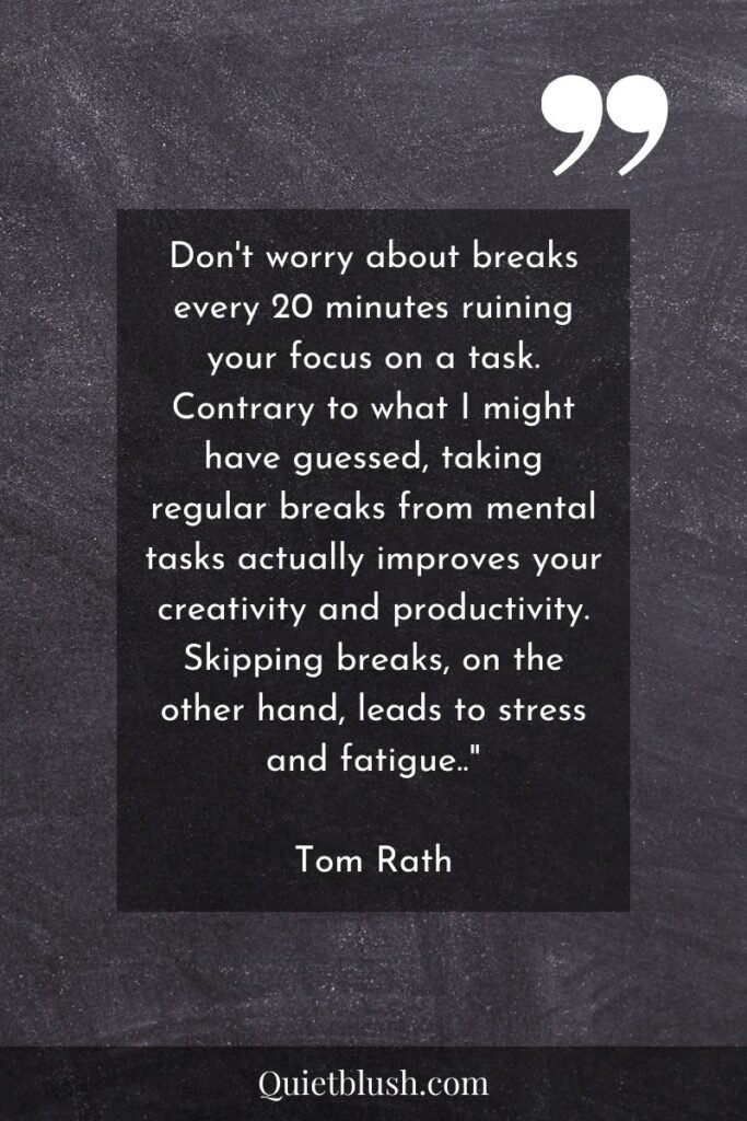 Time management quotes Don't worry about breaks every 20 minutes ruining your focus on a task. Contrary to what I might have guessed, taking regular breaks from mental tasks actually improves your creativity and productivity. Skipping breaks, on the other hand, leads to stress and fatigue.." Tom Rath
