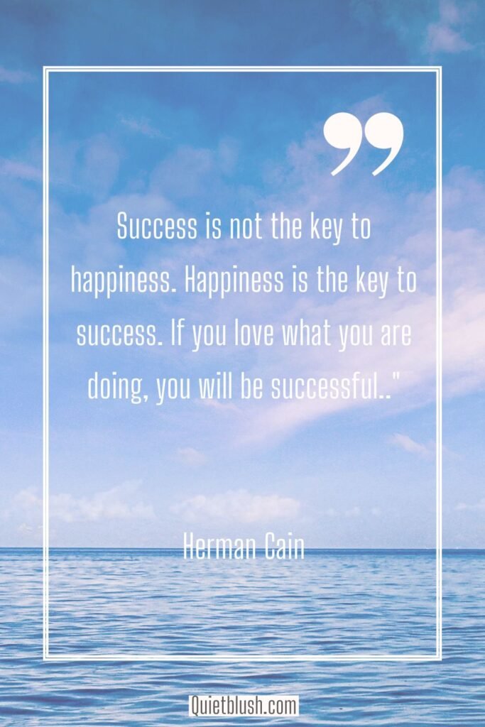 Happiness quotes Success is not the key to happiness. Happiness is the key to success. If you love what you are doing, you will be successful - Herman Cain