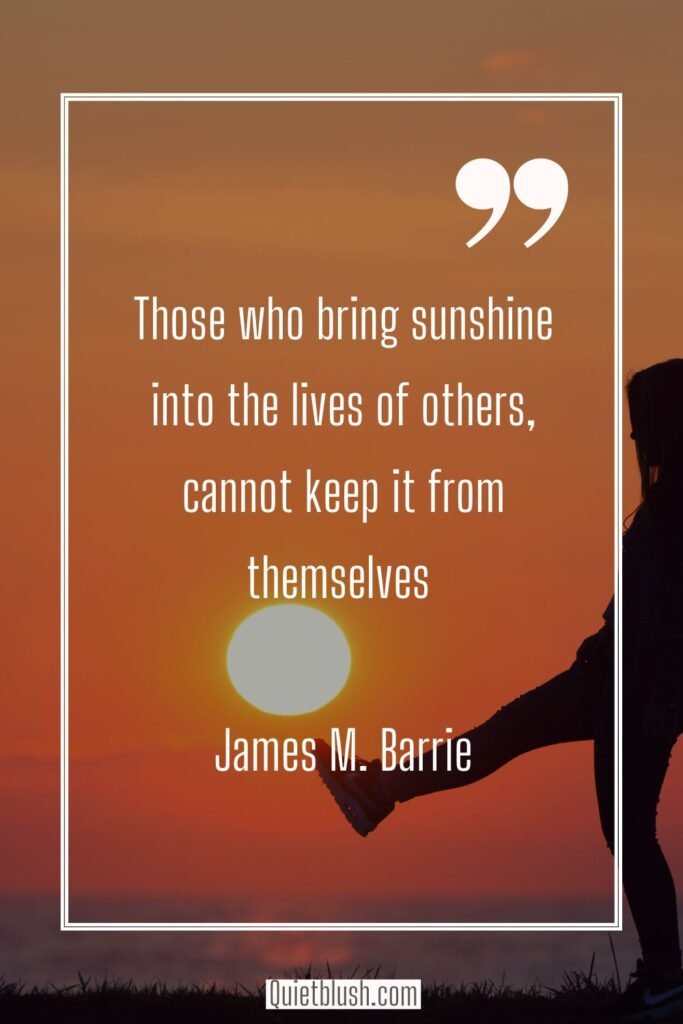 Embrace happiness: uplifting quotes Those who bring sunshine into the lives of others cannot keep it from themselves - James M. Barrie