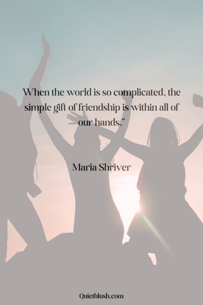 When the world is so complicated, the simple gift of friendship is within all of our hands - Attributed to Maria Shriver