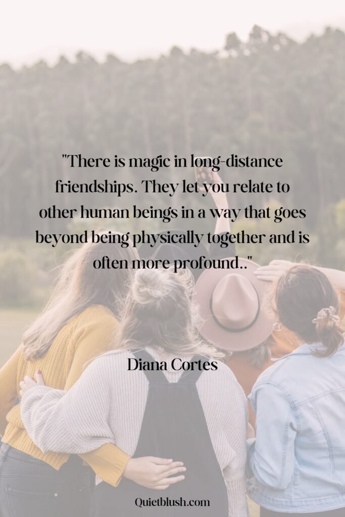 There is magic in long-distance friendships. They let you relate to other human beings in a way that goes beyond being physically together and is often more profound - Diana Cortes