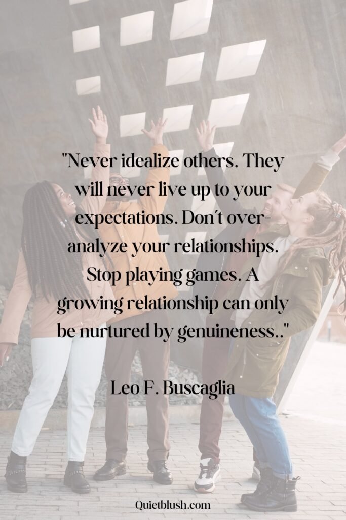 Never idealize others. They will never live up to your expectations. Don’t over-analyze your relationships. Stop playing games. A growing relationship can only be nurtured by genuineness - Leo F. Buscaglia