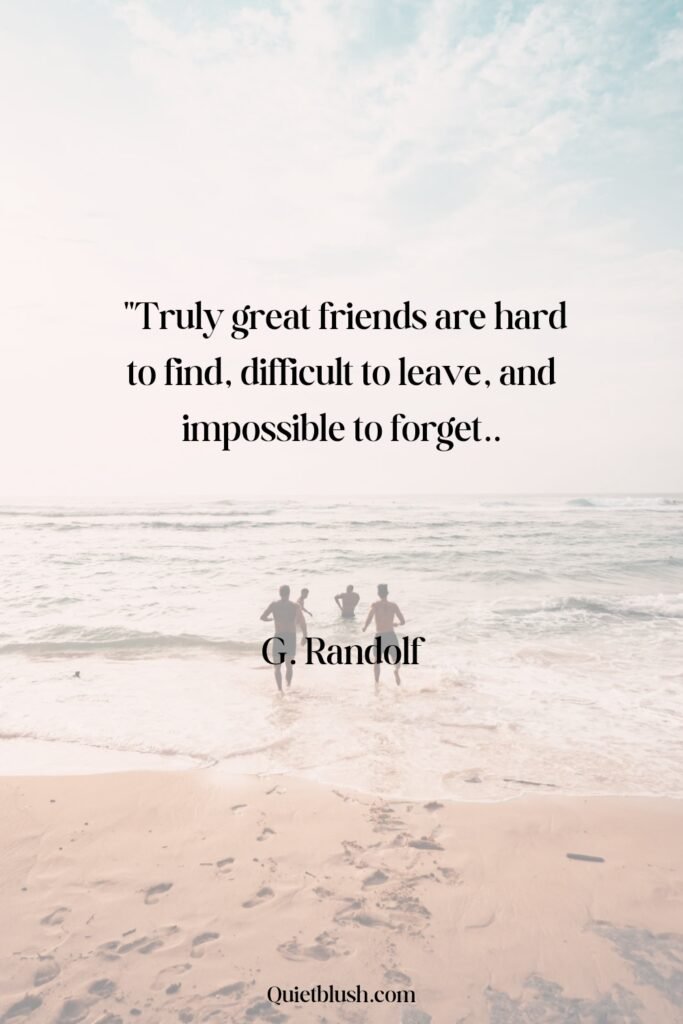 Truly great friends are hard to find, difficult to leave, and impossible to forget - Attributed to G. Randolf